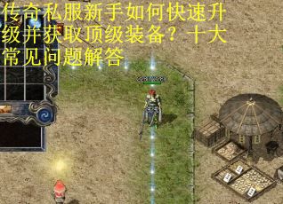 传奇私服新手如何快速升级并获取顶级装备？十大常见问题解答