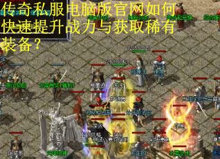 传奇私服电脑版官网如何快速提升战力与获取稀有装备? 传奇私服电脑版官网如何快速提升战力与获取稀有装备?