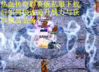 热血传奇群英版私服下载后如何快速提升战力与获取极品装备? 热血传奇群英版私服下载后如何快速提升战力与获取极品装备?