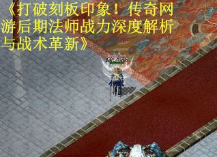 《打破刻板印象！传奇网游后期法师战力深度解析与战术革新》