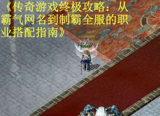 《传奇游戏终极攻略：从霸气网名到制霸全服的职业搭配指南》