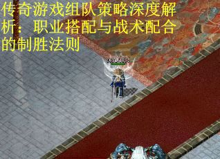 传奇游戏组队策略深度解析：职业搭配与战术配合的制胜法则