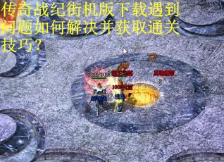 传奇战纪街机版下载遇到问题如何解决并获取通关技巧？