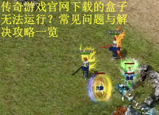 传奇游戏官网下载的盒子无法运行？常见问题与解决攻略一览